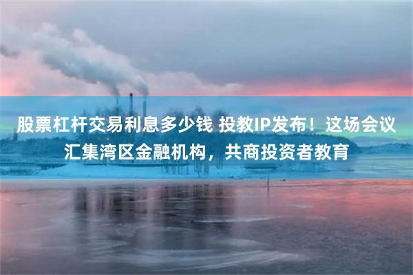 股票杠杆交易利息多少钱 投教IP发布！这场会议汇集湾区金融机构，共商投资者教育