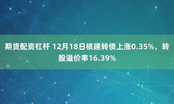 期货配资杠杆 12月18日核建转债上涨0.35%，转股溢价率16.39%