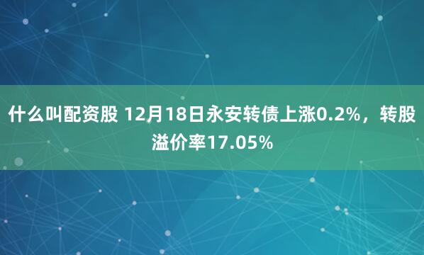 什么叫配资股 12月18日永安转债上涨0.2%，转股溢价率17.05%