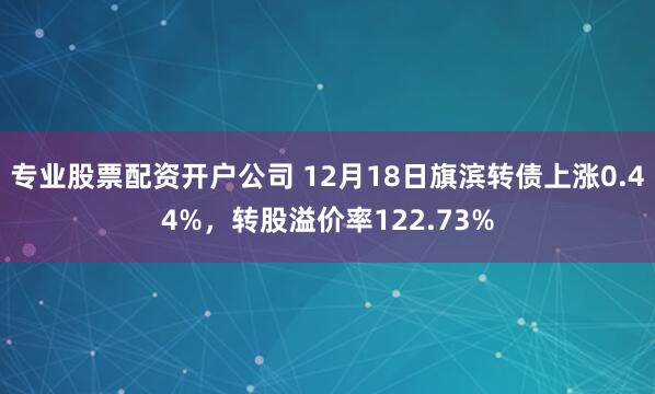 专业股票配资开户公司 12月18日旗滨转债上涨0.44%，转股溢价率122.73%