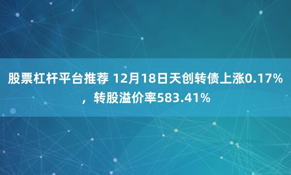 股票杠杆平台推荐 12月18日天创转债上涨0.17%，转股溢价率583.41%