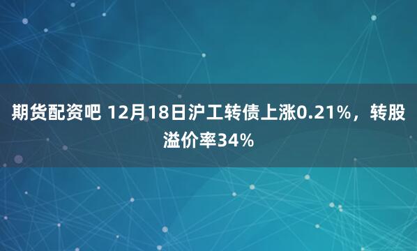 期货配资吧 12月18日沪工转债上涨0.21%，转股溢价率34%