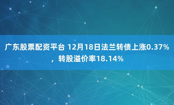 广东股票配资平台 12月18日法兰转债上涨0.37%，转股溢价率18.14%