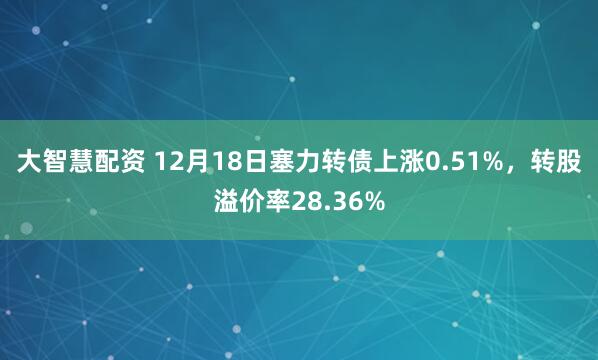 大智慧配资 12月18日塞力转债上涨0.51%，转股溢价率28.36%