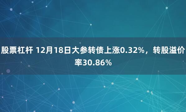 股票杠杆 12月18日大参转债上涨0.32%，转股溢价率30.86%