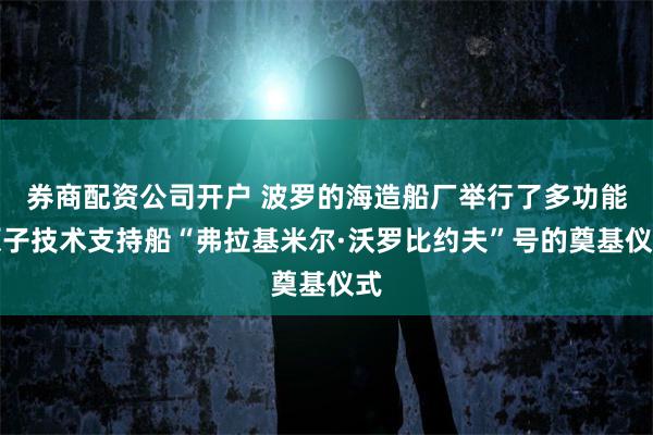 券商配资公司开户 波罗的海造船厂举行了多功能原子技术支持船“弗拉基米尔·沃罗比约夫”号的奠基仪式