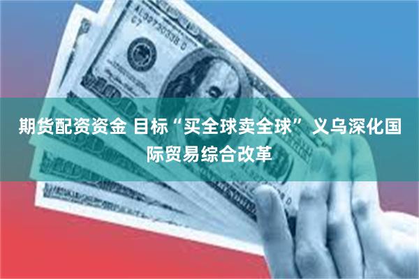 期货配资资金 目标“买全球卖全球” 义乌深化国际贸易综合改革