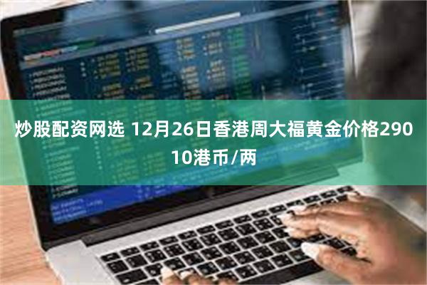 炒股配资网选 12月26日香港周大福黄金价格29010港币/两