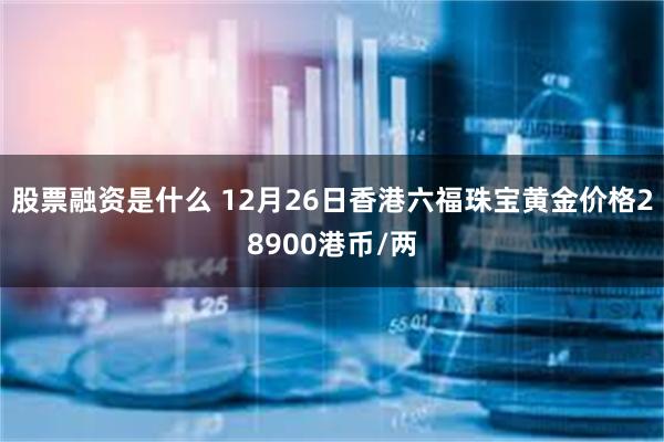 股票融资是什么 12月26日香港六福珠宝黄金价格28900港币/两