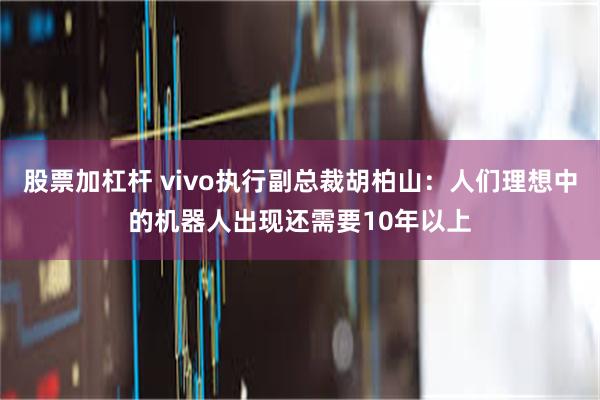 股票加杠杆 vivo执行副总裁胡柏山：人们理想中的机器人出现还需要10年以上