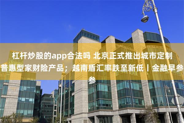 杠杆炒股的app合法吗 北京正式推出城市定制普惠型家财险产品；越南盾汇率跌至新低丨金融早参