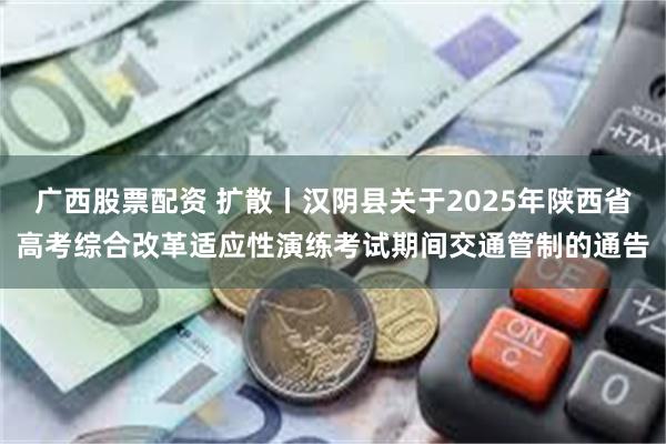 广西股票配资 扩散丨汉阴县关于2025年陕西省高考综合改革适应性演练考试期间交通管制的通告