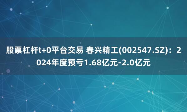 股票杠杆t+0平台交易 春兴精工(002547.SZ)：2024年度预亏1.68亿元-2.0亿元