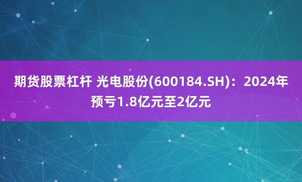 期货股票杠杆 光电股份(600184.SH)：2024年预亏1.8亿元至2亿元