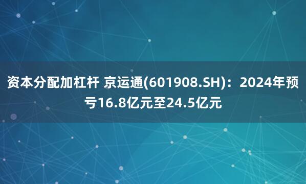 资本分配加杠杆 京运通(601908.SH)：2024年预亏16.8亿元至24.5亿元