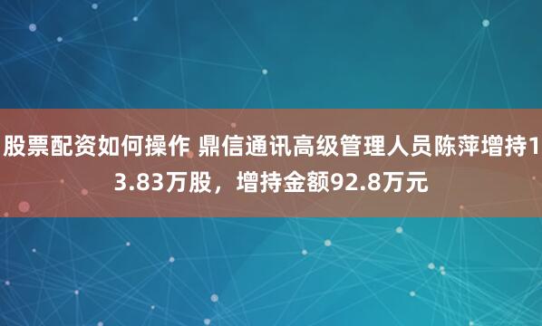 股票配资如何操作 鼎信通讯高级管理人员陈萍增持13.83万股，增持金额92.8万元