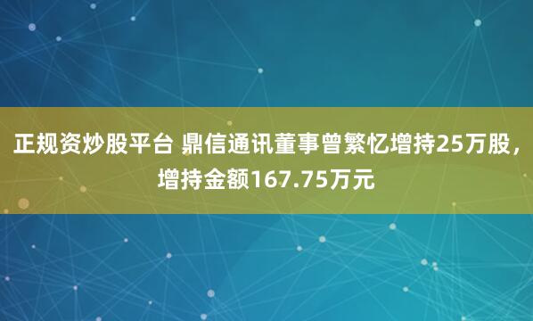 正规资炒股平台 鼎信通讯董事曾繁忆增持25万股，增持金额167.75万元