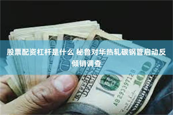 股票配资杠杆是什么 秘鲁对华热轧碳钢管启动反倾销调查