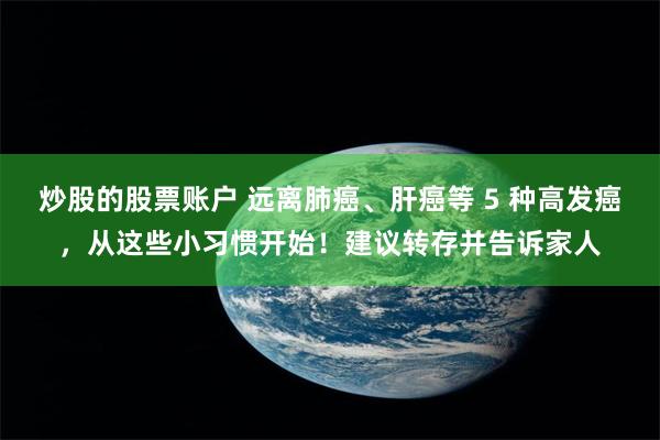 炒股的股票账户 远离肺癌、肝癌等 5 种高发癌，从这些小习惯开始！建议转存并告诉家人