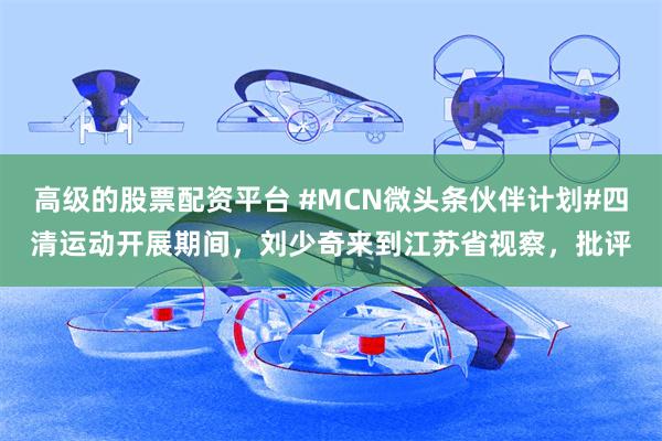 高级的股票配资平台 #MCN微头条伙伴计划#四清运动开展期间，刘少奇来到江苏省视察，批评