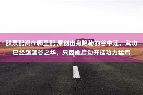 股票配资在哪里配 原创出身隐秘的谷中莲，武功已经超越谷之华，只因她启动开挂功力猛增