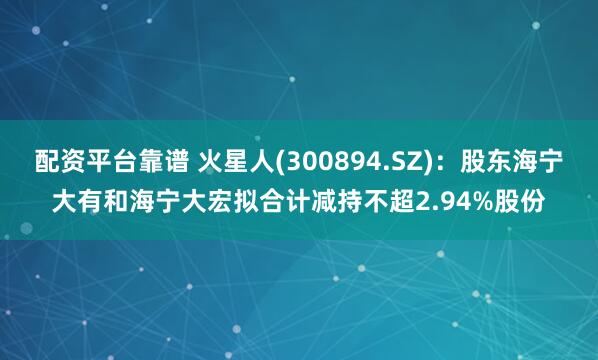 配资平台靠谱 火星人(300894.SZ)：股东海宁大有和海宁大宏拟合计减持不超2.94%股份