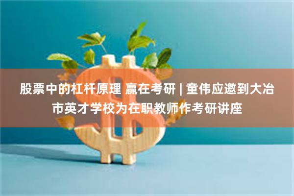 股票中的杠杆原理 赢在考研 | 童伟应邀到大冶市英才学校为在职教师作考研讲座