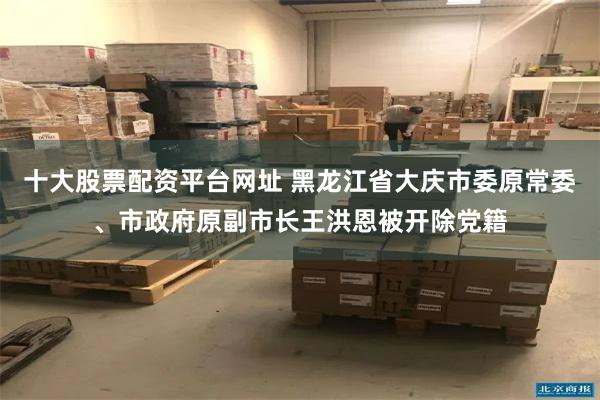 十大股票配资平台网址 黑龙江省大庆市委原常委、市政府原副市长王洪恩被开除党籍