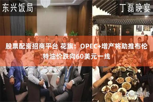 股票配资招商平台 花旗：OPEC+增产将助推布伦特油价跌向60美元一线