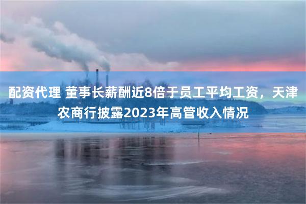 配资代理 董事长薪酬近8倍于员工平均工资，天津农商行披露2023年高管收入情况