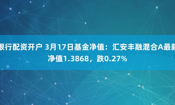 银行配资开户 3月17日基金净值：汇安丰融混合A最新净值1.3868，跌0.27%